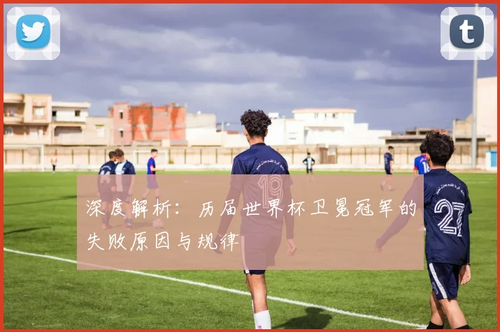 深度解析：历届世界杯卫冕冠军的失败原因与规律