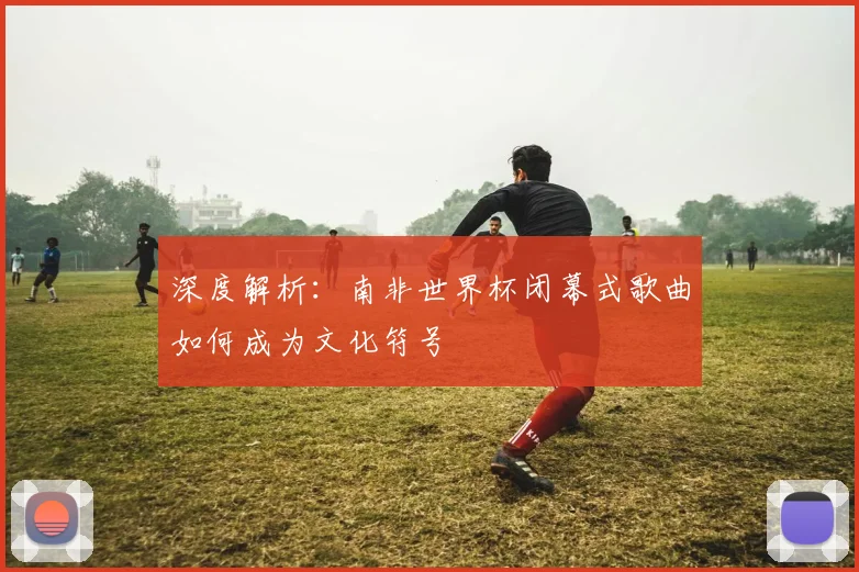 深度解析：南非世界杯闭幕式歌曲如何成为文化符号