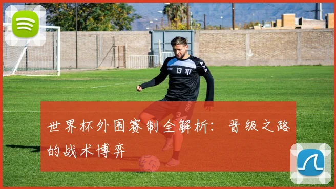 世界杯外围赛制全解析：晋级之路的战术博弈