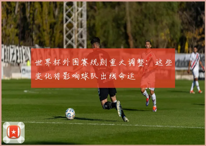 世界杯外围赛规则重大调整：这些变化将影响球队出线命运