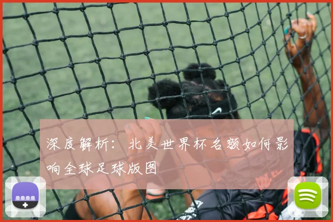 深度解析：北美世界杯名额如何影响全球足球版图