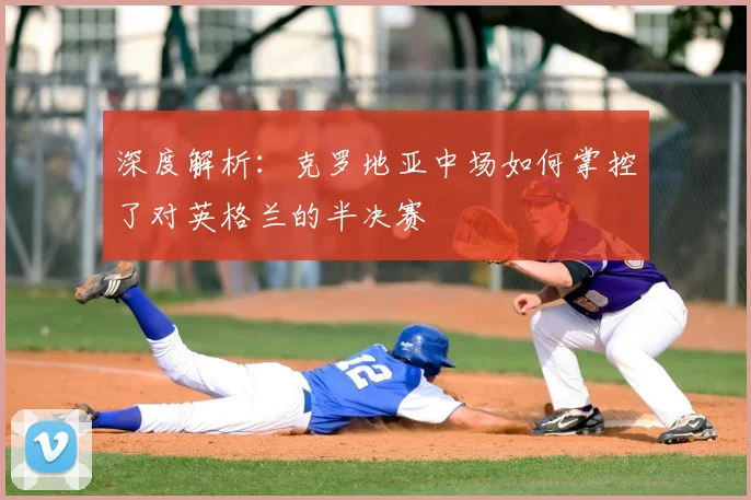 深度解析：克罗地亚中场如何掌控了对英格兰的半决赛