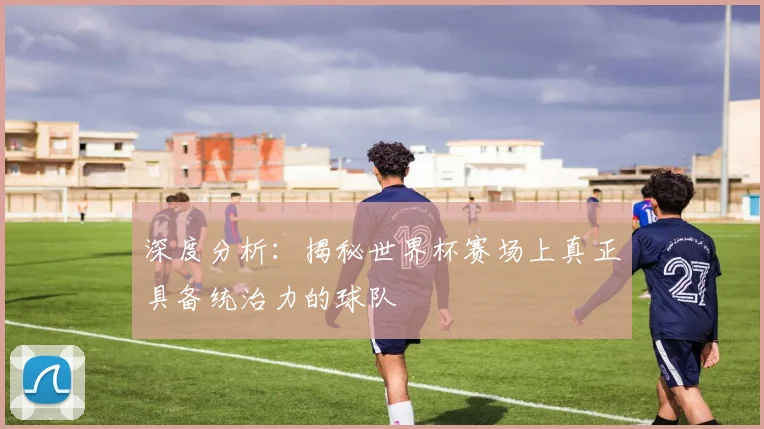 深度分析:揭秘世界杯赛场上真正具备统治力的球队
