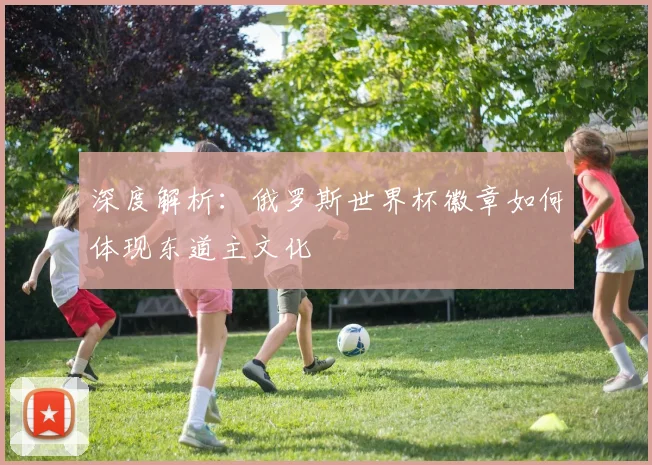 深度解析：俄罗斯世界杯徽章如何体现东道主文化