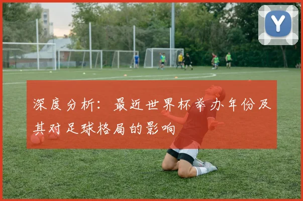 深度分析:最近世界杯举办年份及其对足球格局的影响