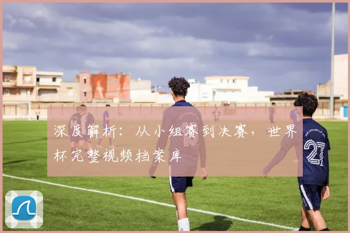 深度解析：从小组赛到决赛，世界杯完整视频档案库