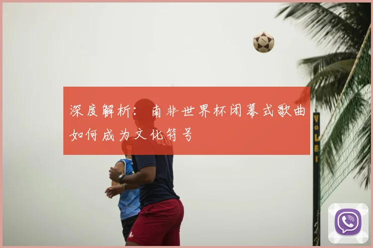 深度解析：南非世界杯闭幕式歌曲如何成为文化符号