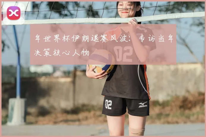 年世界杯伊朗退赛风波：专访当年决策核心人物