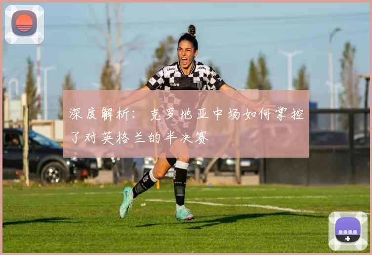 深度解析：克罗地亚中场如何掌控了对英格兰的半决赛