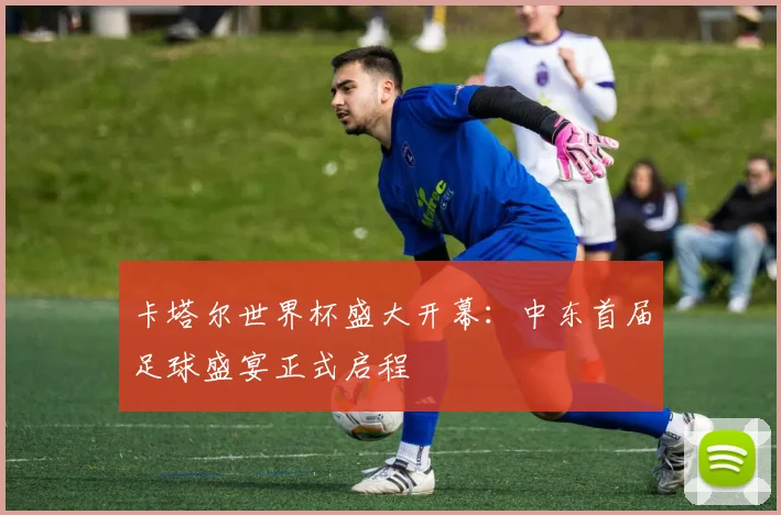 卡塔尔世界杯盛大开幕:中东首届足球盛宴正式启程