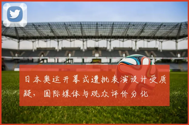 日本奥运开幕式遭批表演设计受质疑，国际媒体与观众评价分化