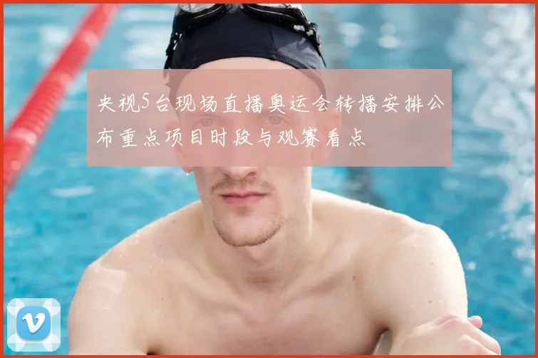 央视5台现场直播奥运会转播安排公布重点项目时段与观赛看点