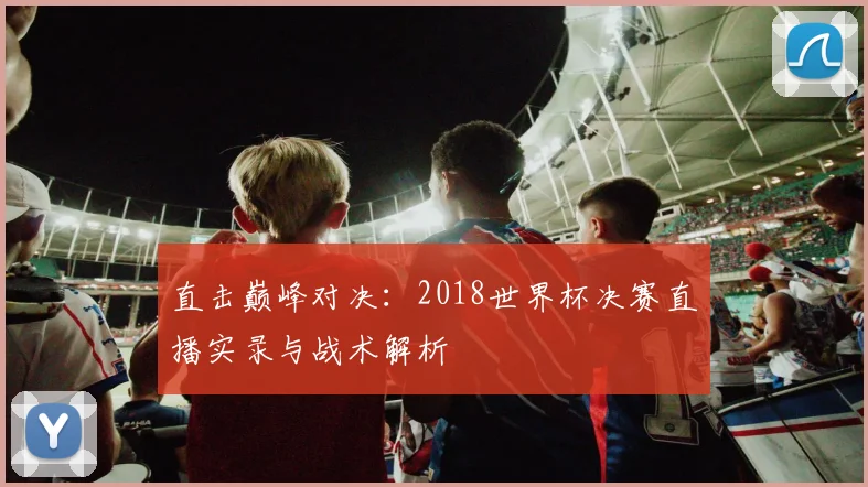 直击巅峰对决：2018世界杯决赛直播实录与战术解析