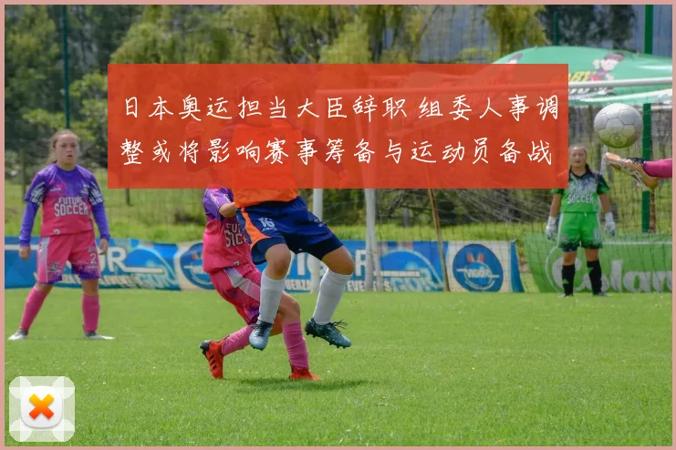 日本奥运担当大臣辞职 组委人事调整或将影响赛事筹备与运动员备战